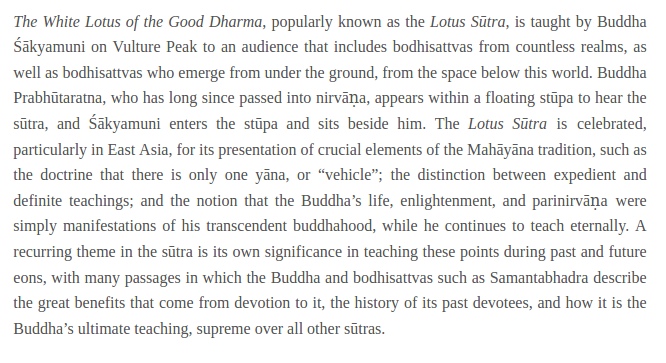 The White Lotus of the Good Dharma, popularly known as the Lotus Sutra, is taught by Buddha Sakyamuni on Vulture Peak to an audience that includes bodhisattvas from countless realms, as well as bodhisattvas who emerge from under the ground, from the space below this world. Buddha Prabhutaratna, who has long since passed into nirvana, appears within a floating stupa to hear the sutra, and Sakyamuni enters the stupa and sits beside him.